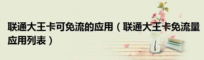 联通大王卡可免流的应用(联通大王卡免流量应用列表)