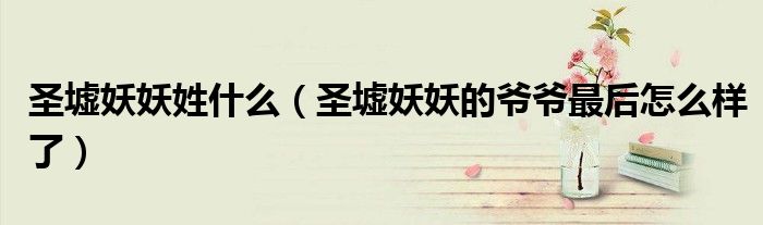 圣墟妖妖姓什么(圣墟妖妖的爷爷最后怎么样了)