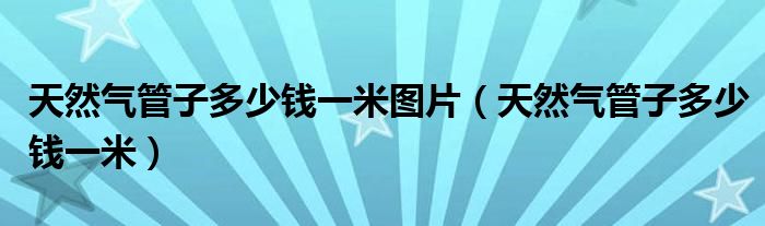 天然气管子多少钱一米图片(天然气管子多少钱一米)
