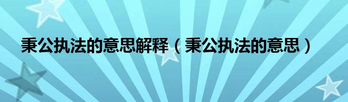 秉公执法的意思解释(秉公执法的意思)