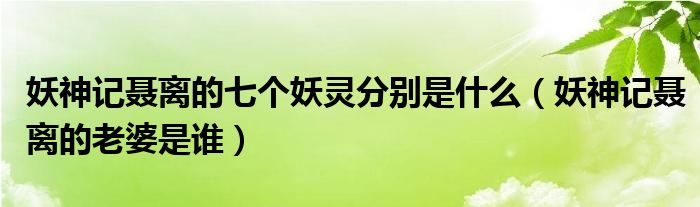 妖神记聂离的七个妖灵分别是什么(妖神记聂离的老婆是谁)