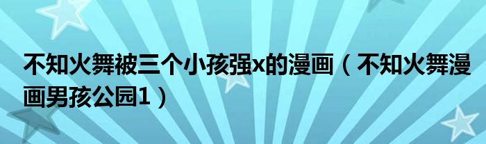 不知火舞被三个小孩强x的漫画(不知火舞漫画男孩公园1)
