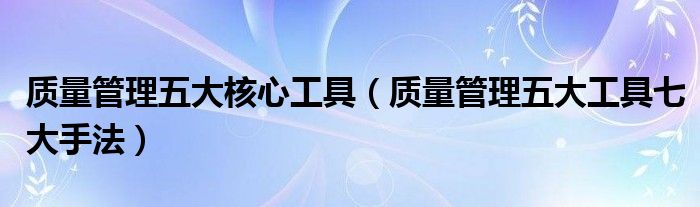 质量管理五大核心工具(质量管理五大工具七大手法)