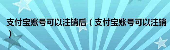 支付宝账号可以注销后(支付宝账号可以注销)