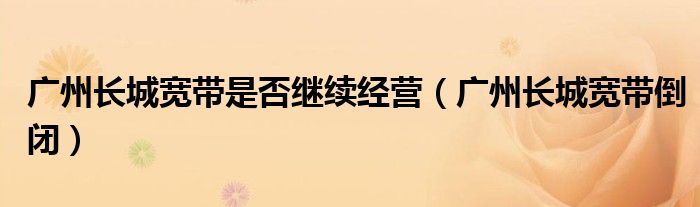 广州长城宽带是否继续经营(广州长城宽带倒闭)