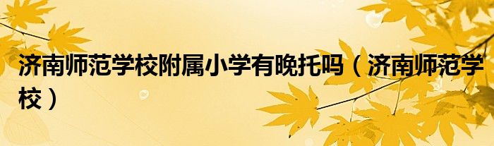济南师范学校附属小学有晚托吗(济南师范学校)