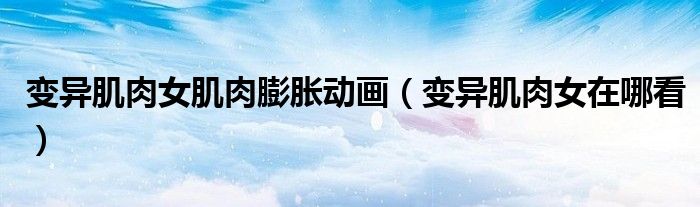 变异肌肉女肌肉膨胀动画(变异肌肉女在哪看)