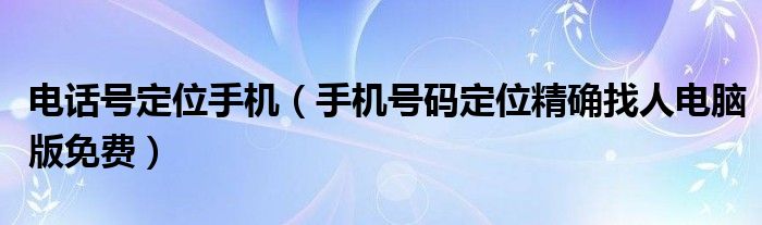 电话号定位手机(手机号码定位精确找人电脑版免费)