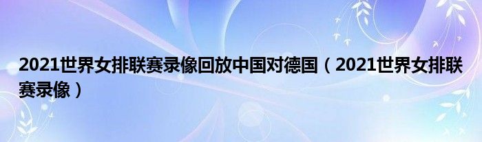 2021世界女排联赛录像回放中国对德国(2021世界女排联赛录像)