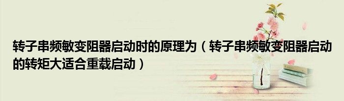 转子串频敏变阻器启动时的原理为(转子串频敏变阻器启动的转矩大适合重载启动)