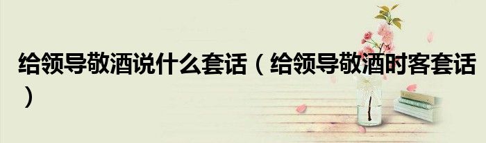 给领导敬酒说什么套话(给领导敬酒时客套话)