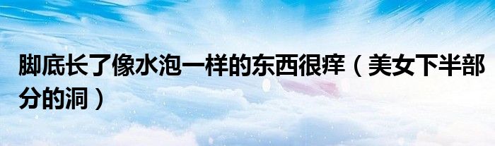 脚底长了像水泡一样的东西很痒(美女下半部分的洞)