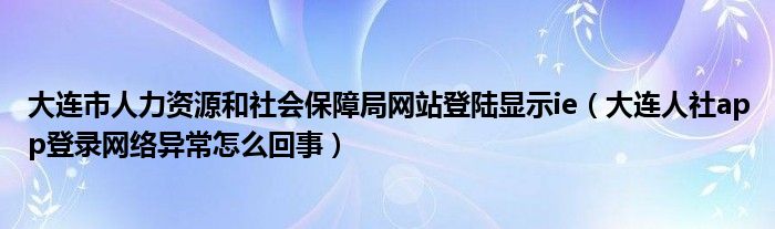 大连市人力资源和社会保障局网站登陆显示ie(大连人社app登录网络异常怎么回事)