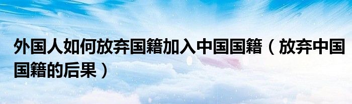 外国人如何放弃国籍加入中国国籍(放弃中国国籍的后果)