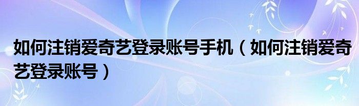 如何注销爱奇艺登录账号手机(如何注销爱奇艺登录账号)