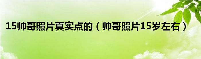 15帅哥照片真实点的(帅哥照片15岁左右)
