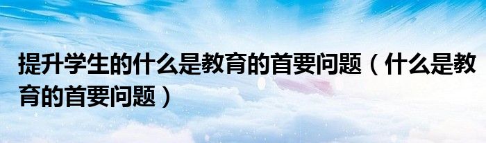 提升学生的什么是教育的首要问题(什么是教育的首要问题)