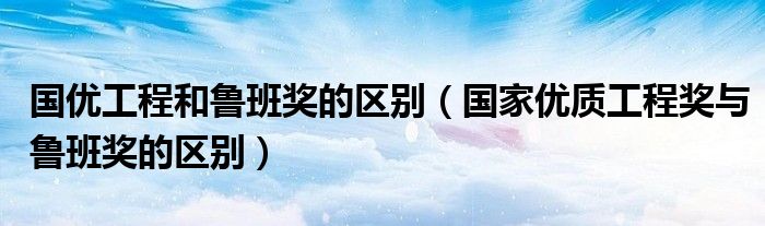 国优工程和鲁班奖的区别(国家优质工程奖与鲁班奖的区别)
