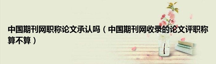 中国期刊网职称论文承认吗(中国期刊网收录的论文评职称算不算)