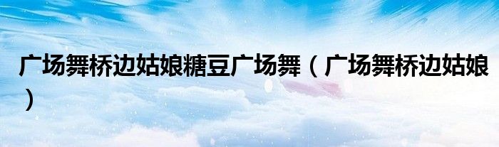 广场舞桥边姑娘糖豆广场舞(广场舞桥边姑娘)