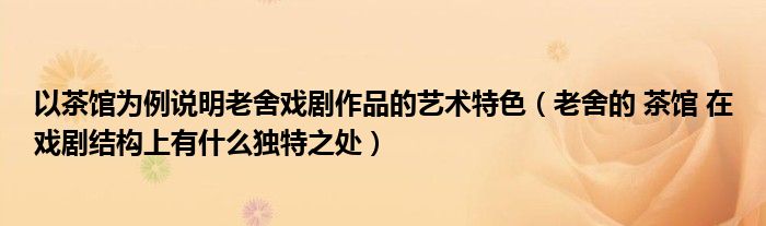 以茶馆为例说明老舍戏剧作品的艺术特色(老舍的 茶馆 在戏剧结构上有什么独特之处)