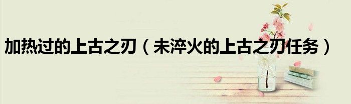 加热过的上古之刃(未淬火的上古之刃任务)