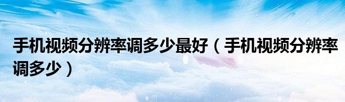手机视频分辨率调多少最好(手机视频分辨率调多少)