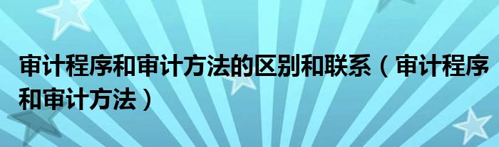 审计程序和审计方法的区别和联系(审计程序和审计方法)