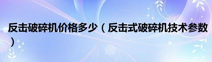反击破碎机价格多少(反击式破碎机技术参数)