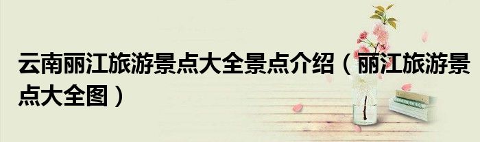 云南丽江旅游景点大全景点介绍(丽江旅游景点大全图)