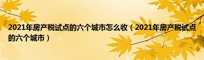 2021年房产税试点的六个城市怎么收(2021年房产税试点的六个城市)