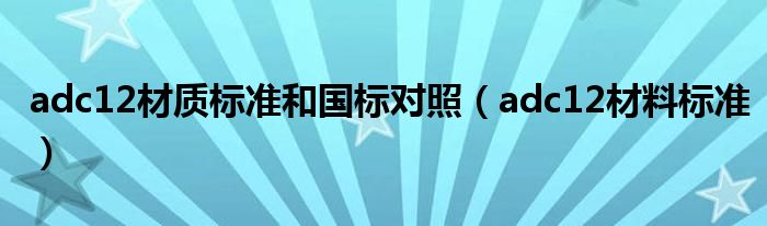adc12材质标准和国标对照(adc12材料标准)