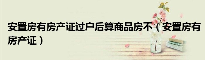 安置房有房产证过户后算商品房不(安置房有房产证)