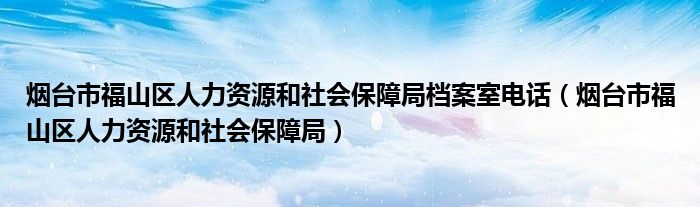 烟台市福山区人力资源和社会保障局档案室电话(烟台市福山区人力资源和社会保障局)
