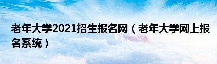 老年大学2021招生报名网(老年大学网上报名系统)