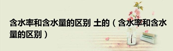 含水率和含水量的区别 土的(含水率和含水量的区别)