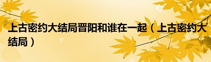 上古密约大结局晋阳和谁在一起(上古密约大结局)