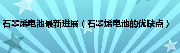 石墨烯电池最新进展(石墨烯电池的优缺点)