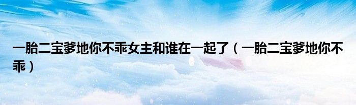 一胎二宝爹地你不乖女主和谁在一起了(一胎二宝爹地你不乖)