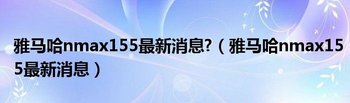 雅马哈nmax155最新消息?(雅马哈nmax155最新消息)