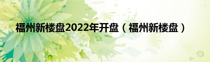 福州新楼盘2022年开盘（福州新楼盘）