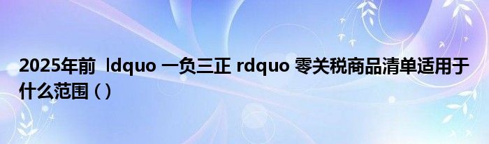 2025年前 ldquo 一负三正 rdquo 零关税商品清单适用于什么范围 ( )