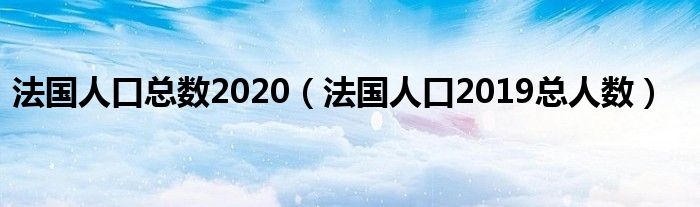 法国人口总数2020（法国人口2019总人数）