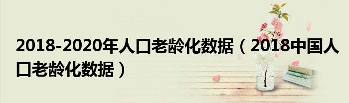 2018-2020年人口老龄化数据(2018中国人口老龄化数据)