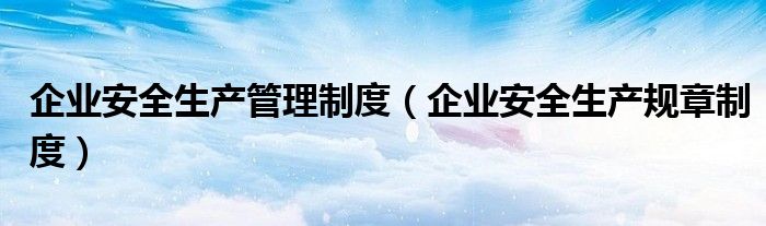 企业安全生产管理制度(企业安全生产规章制度)