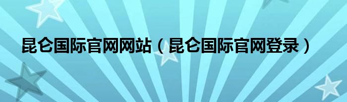 昆仑国际官网网站(昆仑国际官网登录)