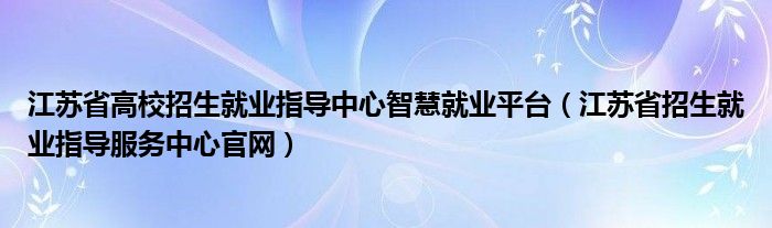 江苏省高校招生就业指导中心智慧就业平台(江苏省招生就业指导服务中心官网)