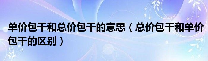 单价包干和总价包干的意思(总价包干和单价包干的区别)