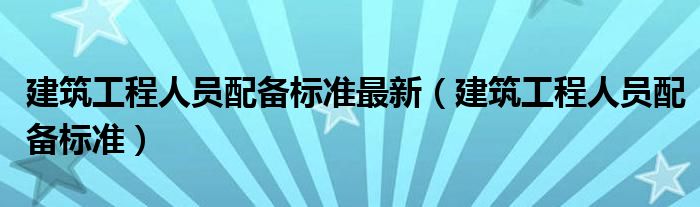 建筑工程人员配备标准最新(建筑工程人员配备标准)