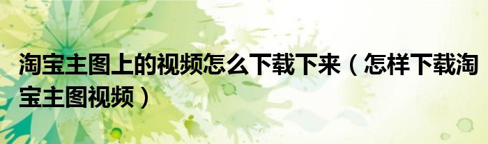 淘宝主图上的视频怎么下载下来(怎样下载淘宝主图视频)